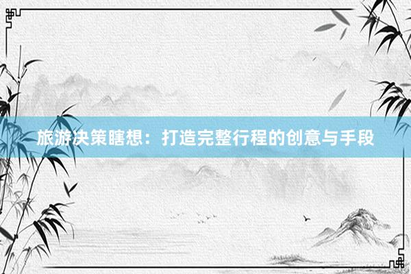 旅游决策瞎想:打造完整行程的创意与手段
